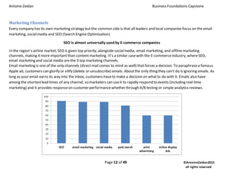 Antoine Zeidan Business Foundations Capstone
Page 12 of 49 ©AntoineZeidan2015
all rights reserved
Marketing Channels
Every company has its own marketing strategy but the common side is that all leaders and local companies focus on the email
marketing, social media and SEO (Search Engine Optimization).
SEO is almost universally used by E-commerce companies
In the region’s airline market, SEO is given top priority, alongside socialmedia, email marketing, and offline marketing
channels, making it more important than content marketing. It’s a similar casewith the E-commerceindustry, whereSEO,
email marketing and social media are the 3 top marketing channels.
Email marketing is one of the only channels (direct mail comes to mind as well) that forces a decision. To paraphrasea famous
Apple ad, customers can glorify or vilify (delete or unsubscribe) emails. Aboutthe only thing they can't do is ignoring emails. As
long as your email earns its way into the inbox, customers haveto make a decision on whatto do with it. Emails also have
among the shortestlead times of any channel, so marketers can useit to rapidly respond to events (including real-time
marketing) and it provides responseon customer performancewhether through A/B testing or simple analytics reviews.
 