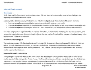 Antoine Zeidan Business Foundations Capstone
Page 13 of 49 ©AntoineZeidan2015
all rights reserved
Internal Environment
Resources
While the growth in E-commerce excites entrepreneurs, CEO and financial investors alike, someserious challenges are
beginning to consider down on the sector.
According to the OECD, measuring the E-commerce industry mustgo through the evaluation of three key elements:
1. E-commerce readiness measured by thetelecommunications infrastructureas a whole.
2. E-commerce intensity measured by theintensity and frequency of internet use as well as the internet penetration rate.
3. E-commerce impact measured by the effects on a firm’s performanceand the perceived benefits of E-commerce.
Two steps can preparean organization for an overseas effort. First, an international marketing plan must be developed, and
second, the organization must determine how it will enter the new market. Therefor all the managers should participate in the
decision to see if they can go overseas.
International marketing plan
The marketing manager ( Mr. Sandeep Komaravelly ) , research & development ,Business Strategy (Mr. Abhishek Passi) can
help us to study the marketopportunity ,its readiness and intensity, in Lebanon and Middle East (telecommunication
infrastructure, internet penetration, mobile penetration… etc. ) and I’msurethat they will agree with me that there is a
market opportunity in Lebanon.
Organizationcapacity and strategy
After getting the approvalof the COO (Mr. Rohit Bansal) that the company is ready and has the capacity to serve foreign
market (outsideIndia) mainly on the ITside. For surethe financial manager should make a projection regarding the total cost
+expenses vs. the expected revenue and evaluate the opportunity cost and risk in order to evaluate the impact on the
company. After this; a strategy and timeline should be set by all the managers and top management to enter the market.
 