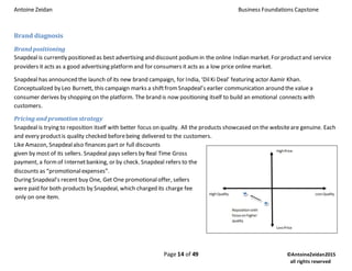 Antoine Zeidan Business Foundations Capstone
Page 14 of 49 ©AntoineZeidan2015
all rights reserved
Brand diagnosis
Brand positioning
Snapdeal is currently positioned as best advertising and discount podiumin the online Indian market. For productand service
providers it acts as a good advertising platformand for consumers it acts as a low price online market.
Snapdeal has announced the launch of its new brand campaign, for India, ‘DilKi Deal’ featuring actor Aamir Khan.
Conceptualized by Leo Burnett, this campaign marks a shiftfromSnapdeal’s earlier communication around the value a
consumer derives by shopping on the platform. The brand is now positioning itself to build an emotional connects with
customers.
Pricing and promotion strategy
Snapdeal is trying to reposition itself with better focus on quality. All the products showcased on the websiteare genuine. Each
and every productis quality checked beforebeing delivered to the customers.
Like Amazon, Snapdealalso finances part or full discounts
given by most of its sellers. Snapdeal pays sellers by Real Time Gross
payment, a formof Internetbanking, or by check. Snapdeal refers to the
discounts as “promotionalexpenses”.
During Snapdeal’s recent buy One, Get One promotionaloffer, sellers
were paid for both products by Snapdeal, which charged its charge fee
only on one item.
 