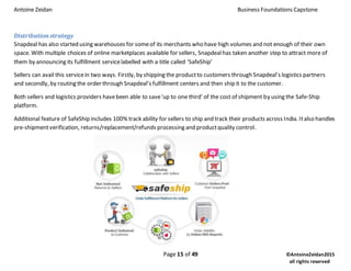 Antoine Zeidan Business Foundations Capstone
Page 15 of 49 ©AntoineZeidan2015
all rights reserved
Distribution strategy
Snapdeal has also started using warehouses for someof its merchants who have high volumes and not enough of their own
space. With multiple choices of online marketplaces available for sellers, Snapdealhas taken another step to attract more of
them by announcing its fulfillment servicelabelled with a title called ‘SafeShip’
Sellers can avail this servicein two ways. Firstly, by shipping the productto customers through Snapdeal’s logistics partners
and secondly, by routing the order through Snapdeal’s fulfillment centers and then ship it to the customer.
Both sellers and logistics providers havebeen able to save'up to one third' of the cost of shipment by using the Safe-Ship
platform.
Additional feature of SafeShip includes 100% track ability for sellers to ship and track their products across India. Italso handles
pre-shipmentverification, returns/replacement/refunds processing and productquality control.
 