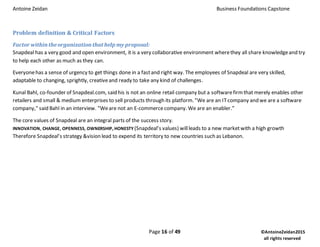 Antoine Zeidan Business Foundations Capstone
Page 16 of 49 ©AntoineZeidan2015
all rights reserved
Problem definition & Critical Factors
Factor within theorganization that help my proposal:
Snapdeal has a very good and open environment, it is a very collaborative environment wherethey all share knowledgeand try
to help each other as much as they can.
Everyonehas a sense of urgency to get things done in a fastand right way. The employees of Snapdeal are very skilled,
adaptable to changing, sprightly, creativeand ready to take any kind of challenges.
Kunal Bahl, co-founder of Snapdeal.com, said his is not an online retail company but a softwarefirmthat merely enables other
retailers and small & medium enterprises to sell products through its platform. "We are an ITcompany and we are a software
company," said Bahl in an interview. "Weare not an E-commercecompany. We are an enabler.”
The core values of Snapdeal are an integral parts of the success story.
INNOVATION, CHANGE, OPENNESS, OWNERSHIP, HONESTY (Snapdeal’s values) willleads to a new marketwith a high growth
Therefore Snapdeal’s strategy &vision lead to expend its territory to new countries such as Lebanon.
 