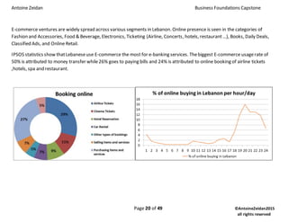 Antoine Zeidan Business Foundations Capstone
Page 20 of 49 ©AntoineZeidan2015
all rights reserved
E-commerce ventures are widely spread across various segments in Lebanon. Online presence is seen in the categories of
Fashion and Accessories, Food & Beverage, Electronics, Ticketing (Airline, Concerts, hotels, restaurant…), Books, Daily Deals,
Classified Ads, and Online Retail.
IPSOS statistics show thatLebaneseuse E-commerce the most for e-banking services. Thebiggest E-commerce usagerate of
50% is attributed to money transfer while26% goes to paying bills and 24% is attributed to online booking of airline tickets
,hotels, spa and restaurant.
 