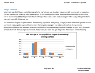 Antoine Zeidan Business Foundations Capstone
Page 22 of 49 ©AntoineZeidan2015
all rights reserved
Target audience
Millennials (age 21-34) area wanted demographic for marketers in just aboutany industry, and E-commerceis no exception.
This age segment has grown up in the digital period, so this comes as no surprise. Butwhile Millennials comprisemore than
half of respondents (53%) who plan to make an online purchaseacross every productcategory in the study, older generations
representa sizeable 30% share, too.
The Millennials category shops more than the remaining population. Peer gravity, rising aspirations with career growth, fashion
and trends encouragethis segment to shop morethan any other category and Lebanon, therefore, clearly enjoys a
demographic dividend that favors the growth of E-commercereaching older age segments, however, is much more disjointed
territory than with their younger counterparts. As expected, the older the age, the greater their drop in online shopping.
 