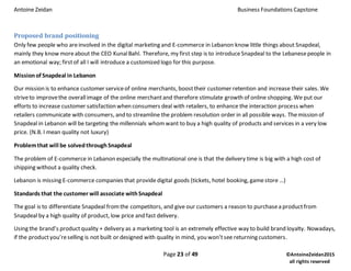 Antoine Zeidan Business Foundations Capstone
Page 23 of 49 ©AntoineZeidan2015
all rights reserved
Proposed brand positioning
Only few people who areinvolved in the digital marketing and E-commerce in Lebanon know little things about Snapdeal,
mainly they know moreabout the CEO KunalBahl. Therefore, my first step is to introduceSnapdeal to the Lebanesepeople in
an emotional way; firstof all I will introduce a customized logo for this purpose.
Missionof Snapdeal in Lebanon
Our mission is to enhance customer serviceof online merchants, boosttheir customer retention and increase their sales. We
striveto improvethe overallimage of the online merchantand therefore stimulate growth of online shopping. We put our
efforts to increase customer satisfaction when consumers deal with retailers, to enhance the interaction process when
retailers communicate with consumers, and to streamline the problem resolution order in all possible ways. Themission of
Snapdeal in Lebanon will be targeting the millennials whomwant to buy a high quality of products and services in a very low
price. (N.B. I mean quality not luxury)
Problemthat will be solvedthroughSnapdeal
The problem of E-commerce in Lebanon especially the multinational one is that the delivery time is big with a high cost of
shipping without a quality check.
Lebanon is missing E-commerce companies that provide digital goods (tickets, hotel booking, gamestore …)
Standards that the customer will associate withSnapdeal
The goal is to differentiate Snapdeal fromthe competitors, and give our customers a reason to purchasea productfrom
Snapdeal by a high quality of product, low price and fast delivery.
Using the brand’s productquality + delivery as a marketing tool is an extremely effective way to build brand loyalty. Nowadays,
if the productyou’reselling is not built or designed with quality in mind, you won’tsee returning customers.
 