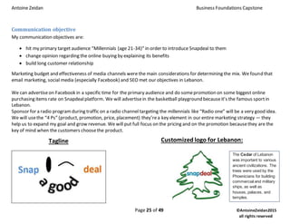 Antoine Zeidan Business Foundations Capstone
Page 25 of 49 ©AntoineZeidan2015
all rights reserved
Communication objective
My communication objectives are:
 hit my primary target audience “Millennials (age 21-34)” in order to introduce Snapdeal to them
 change opinion regarding the online buying by explaining its benefits
 build long customer relationship
Marketing budget and effectiveness of media channels were the main considerations for determining the mix. We found that
email marketing, social media (especially Facebook) and SEO met our objectives in Lebanon.
We can advertiseon Facebook in a specific time for the primary audience and do somepromotion on some biggest online
purchasing items rate on Snapdealplatform. We will advertisein the basketball playground becauseit’s the famous sportin
Lebanon.
Sponsor for a radio program during traffic on a radio channel targeting the millennials like “Radio one” will be a very good idea.
We will usethe “4 Ps” (product, promotion, price, placement) they’rea key element in our entire marketing strategy — they
help us to expand my goal and grow revenue. We will put full focus on the pricing and on the promotion becausethey are the
key of mind when the customers choosethe product.
Tagline Customized logo for Lebanon:
The Cedar of Lebanon
was important to various
ancient civilizations. The
trees were used by the
Phoenicians for building
commercial and military
ships, as well as
houses, palaces, and
temples.
 