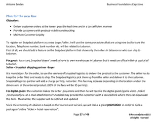 Antoine Zeidan Business Foundations Capstone
Page 27 of 49 ©AntoineZeidan2015
all rights reserved
Plan for the new line
Objective:
 Deliver customer orders at the lowest possiblelead time and in a costefficient manner
 Providecustomers with product visibility and tracking
 Maintain Customer Loyalty
To register on Snapdealplatform as a new buyer/seller, I will use the sameprocedures that are using now but for sure the
location, Telephone number, bank number etc. will be related to Lebanon.
Firstof all, we should add a feature on the Snapdealplatform that show only the sellers in Lebanon or who can ship to
Lebanon.
For goods: As a start, Snapdealdoesn’t need to have its own warehouses in Lebanon but it needs an office in Beirut capital of
Lebanon.
Seller –Snapdeal shipping partner -Buyer
Itis mandatory, for the seller, to use the services of Snapdeal logistics to deliver the productto the customer. The seller has to
keep the order filled and ready to ship. The Snapdeallogistics pick them up from the seller and deliver it to the customer. .
Snapdeal logistics partner will add a chargeper trip, not order. This fee may increasedepending on the location and on the
dimensions of the ordered product. (80% of the fees will be 3$ per trip).
For digital goods: the customer makes the order ,pay online and then he will receive the digital goods (game video , ticket
,reservation)via an e-mail attachment or Snapdealmay providethe customers with a secured link where they can download
the item. Meanwhile, the supplier will be notified and updated
Since the economy of Lebanon is based on the tourismand service, we will make a great promotion in order to book a
packageof airline “ticket + hotel reservation”.
 