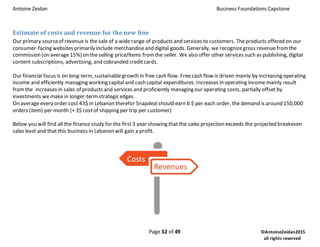 Antoine Zeidan Business Foundations Capstone
Page 32 of 49 ©AntoineZeidan2015
all rights reserved
Estimate of costs and revenue for the new line
Our primary sourceof revenue is the sale of a wide range of products and services to customers. Theproducts offered on our
consumer-facing websites primarily include merchandiseand digital goods. Generally, we recognizegross revenuefromthe
commission (on average 15%) on the selling price/items fromthe seller. We also offer other services such as publishing, digital
content subscriptions, advertising, and cobranded creditcards.
Our financial focus is on long-term, sustainablegrowth in free cash flow. Free cash flow is driven mainly by increasing operating
income and efficiently managing working capital and cash capital expenditures. Increases in operating income mainly result
fromthe increases in sales of products and services and proficiently managing our operating costs, partially offset by
investments we make in longer-term strategic edges.
On average every order cost 43$ in Lebanon therefor Snapdealshould earn 6 $ per each order, the demand is around 150,000
orders (item) per month (+ 3$ costof shipping per trip per customer)
Below you will find all the finance study for the first3 year showing that the sales projection exceeds the projected breakeven
sales level and that this business in Lebanon will gain a profit.
 