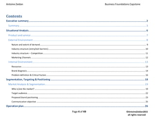Antoine Zeidan Business Foundations Capstone
Page 4 of 49 ©AntoineZeidan2015
all rights reserved
Contents
Executive summary................................................................................................................................................................2
Summary.............................................................................................................................................................................3
Situational Analysis................................................................................................................................................................6
Product and service.............................................................................................................................................................7
External Environment..........................................................................................................................................................8
Nature and extent of demand..................................................................................................................................................................................... 9
Industry structure (entry/exit barriers)..................................................................................................................................................................... 10
Industry structure – Competition.............................................................................................................................................................................. 11
Marketing Channels .................................................................................................................................................................................................. 12
Internal Environment.........................................................................................................................................................13
Resources .................................................................................................................................................................................................................. 13
Brand diagnosis......................................................................................................................................................................................................... 14
Problem definition & Critical Factors........................................................................................................................................................................ 16
Segmentation, Targeting & Positioning ................................................................................................................................18
Market Analysis & Segmentation........................................................................................................................................19
Who is/are the market? ............................................................................................................................................................................................ 19
Target audience......................................................................................................................................................................................................... 22
Proposed brand positioning ...................................................................................................................................................................................... 23
Communication objective ......................................................................................................................................................................................... 25
Operation plan.....................................................................................................................................................................26
 