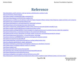 Antoine Zeidan Business Foundations Capstone
Page 47 of 49 ©AntoineZeidan2015
all rights reserved
Reference
http://www.bplans.com/E-commerce_start-up_business_plan/executive_summary_fc.php
http://countrymeters.info/en/Lebanon
http://www.snapdeal.com/page/SDPLUS#bcrumbLabelId:175
http://stpstrategy.blogspot.com/2012/12/stp-snapdeal.html
http://www.quora.com/What-are-the-delivery-models-for-Flipkart-Snapdeal-Infibeam-Jabong-Tradus-Shopclues-Junglee-and-other-such-companies
http://www.escwa.un.org/popin/members/lebanon.pdf
http://www.marketingdonut.co.uk/marketing/online-marketing/E-commerce
http://blog.hubspot.com/marketing/online-buyer-behavior-data
http://www.campaignindia.in/Video/394070,snapdeal-strikes-emotional-chord-with-8216dil-ki-deal8217.aspx
http://blog.crazyegg.com/2012/06/20/reasons-people-buy-products-online/
http://www.shopify.com/blog/16692816-5-brand-strategies-to-uniquely-position-your-E-commerce-business-above-the-competition
http://www.hindustantimes.com/entertainment/gul-on-discount/article1-661554.aspx
http://www.marsdd.com/mars-library/how-to-estimate-market-size-business-and-marketing-planning-for-startups/
http://investinlebanon.gov.lb/en/sectors_in_focus/information_technology
http://www.slideshare.net/SMWBEIRUT/E-commerce-challenging-the-lebanese-economy
http://www.oecd.org/cfe/smes/2011580.pdf
https://www.preplounge.com/en/bootcamp.php/case-cracking-toolbox/market-entry
https://en.wikipedia.org/wiki/Search_engine_optimization
http://www.marketingmo.com/strategic-planning/how-to-develop-your-distribution-channels/
https://www.ometria.com/blog/competitor-analysis-E-commerce
http://www.snapdeal.com/
http://www.peterindia.net/E-businessOverview.html
http://developer.ebay.com/devzone/product/Concepts/ProductAPIGuide.html
http://www.alibabagroup.com/en/about/businesses
http://www.nextbigwhat.com/snapdeal-safeship-fulfillment-service-297/
http://indianexpress.com/article/business/companies/to-attract-sellers-snapdeal-to-open-fulfilment-centres-in-15-more-cities/
 