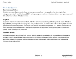 Antoine Zeidan Business Foundations Capstone
Page 7 of 49 ©AntoineZeidan2015
all rights reserved
Product and service
E-commerce definition:
Electronic commerce(E-commerce) includes using computer networks for trading goods and services. Supply chain
management, electronic data interchange(EDI), inventorymanagementsystems, onlinetransaction processing, and automated
data collection areall part of the E-commerce.
Snapdeal:
Snapdeal is an online market place in New Delhi, India. The company was started by, a Wharton graduateas partof the dual
degree M&T Engineering and Business programatPenn, and Rohit Bansal, an alumnus of IITDelhiin February 2010 .Snapdeal
grew froma platformof daily deals in February 2010 to an online marketplace in September 2011. Itis now considered to be
one of the biggestonline marketplaces in India which offers a diversity of 10 million products from100,000 suppliersand
shipped to over 5,000 town and city in India.
Product & service:
Snapdeal Lebanon will help customers buy anything, anytime, anywhereatthe lowestcost. Snapdealwill introduce a wide
variety of products, at a very low price with promotion, across categories like digital goods, Mobiles, Electronics, Fashion
accessories, Appareland Footwear, Kids, Homeand Kitchen, Sports, Books; and services like Restaurants, hotels Spas &
Entertainment amongstothers.
 