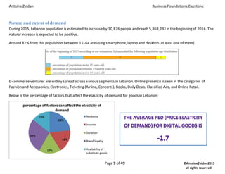 Antoine Zeidan Business Foundations Capstone
Page 9 of 49 ©AntoineZeidan2015
all rights reserved
Nature and extent of demand
During 2015, Lebanon population is estimated to increaseby 10,876 peopleand reach 5,868,233 in the beginning of 2016. The
natural increaseis expected to be positive.
Around 87% fromthis population between 15 -64 are using smartphone, laptop and desktop (at least one of them)
E-commerce ventures are widely spread across various segments in Lebanon. Online presence is seen in the categories of
Fashion and Accessories, Electronics, Ticketing (Airline, Concerts), Books, Daily Deals, Classified Ads, and Online Retail.
Below is the percentage of factors that affect the elasticity of demand for goods in Lebanon:
 