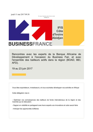jeudi 11 mai 2017 09:30
Si vous n'arrivez pas à lire ce mail
Cliquez ici
IFIS
Côte
d'Ivoire
Abidjan
Rencontres avec les experts de la Banque Africaine de
Développement à l'occasion du Business Fair, et avec
l'ensemble des bailleurs actifs dans la région (BOAD, BEI,
AFD).
19 au 23 juin 2017
Vous êtes exportateurs, investisseurs, et vous souhaitez développer vos activités en Afrique
Cette délégation vise à :
- Optimiser vos connaissances des bailleurs de fonds internationaux de la région et des
marchés qui en découlent.
- Gagner en visibilité en partageant avec leurs experts vos innovations et votre savoir-faire
- Anticiper les opportunités d'affaires
 