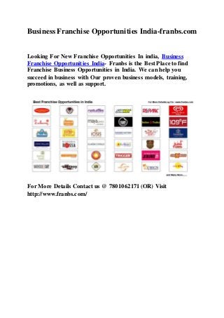 Business Franchise Opportunities India-franbs.com
Looking For New Franchise Opportunities In india, Business
Franchise Opportunities India- Franbs is the Best Place to find
Franchise Business Opportunities in India. We can help you
succeed in business with Our proven business models, training,
promotions, as well as support.
For More Details Contact us @ 7801062171 (OR) Visit
http://www.franbs.com/
 