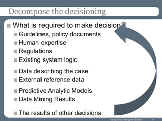 Decompose the decisioning
 What is required to make decision?
  Guidelines, policy documents
  Human expertise
  Regulations
  Existing system logic
  Data describing the case
  External reference data
  Predictive Analytic Models
  Data Mining Results

  The results of other decisions
                                   ©2012 Decision Management Solutions   17
 