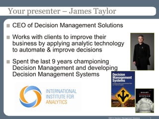 Your presenter – James Taylor
 CEO of Decision Management Solutions
 Works with clients to improve their
 business by applying analytic technology
 to automate & improve decisions
 Spent the last 9 years championing
 Decision Management and developing
 Decision Management Systems




                                   ©2012 Decision Management Solutions   1
 