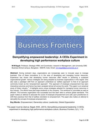 2013 Demystifying empowered leadership: A CEOs Experiment Bagali, M.M.
© Business Frontiers Vol. 5, No. 1. Page 1 of 191
Demystifying empowered leadership: A CEOs Experiment in
developing high performance workplace culture
M M Bagali, Professor, Strategic HRM, and Coordinator, research in Management, Jain University CMS
Business School campus, Bangalore - 560078, India. Email: mm.bagali@jainuniversity.ac.in
Abstract: During turbulent days, organizations are increasingly seen to innovate ways to manage
business. One of these innovations is in the area of developing and managing human resources.
Experience has shown that developing human resources often results in achieving a sustained
organizational growth. Various strategies are being adopted by business organizations in this regard. One
also sees a paradigm shift from an approach understood as ‘welfare approach’ to that of an approach
commonly known as the ‘empowerment approach’. This approach of employee empowerment has seen
interesting outcomes and hence has been accepted almost all across the world. This paper is an empirical
study of Indian industry
1
. It highlights some unique strategies adopted for managing human resources in
this industry. The efforts have paid large dividends to the company. The workforce is committed as well as
efficient. The business organization has succeeded and has been able to achieve global standards. This
paper makes an attempt to advocate the cause of employee empowerment and calls upon practitioners to
shift their practices from that of welfare orientation to empowerment. The paper also makes an attempt to
demystify the concept of employee empowerment.
Key Words: Empowerment; Ownership culture; Leadership; Global Organization
This paper must be cited as: Bagali, M.M., (2013). Demystifying empowered leadership: A CEOs
experiment in developing high performance workplace culture, Business Frontiers, 5(1), 1-19.
 