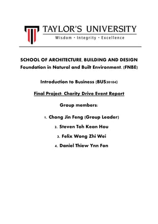 SCHOOL OF ARCHITECTURE, BUILDING AND DESIGN
Foundation in Natural and Built Environment. (FNBE)
Introduction to Business (BUS30104)
Final Project: Charity Drive Event Report
Group members:
1. Chong Jin Feng (Group Leader)
2. Steven Toh Kean Hou
3. Felix Wong Zhi Wei
4. Daniel Thiew Ynn Fon
 