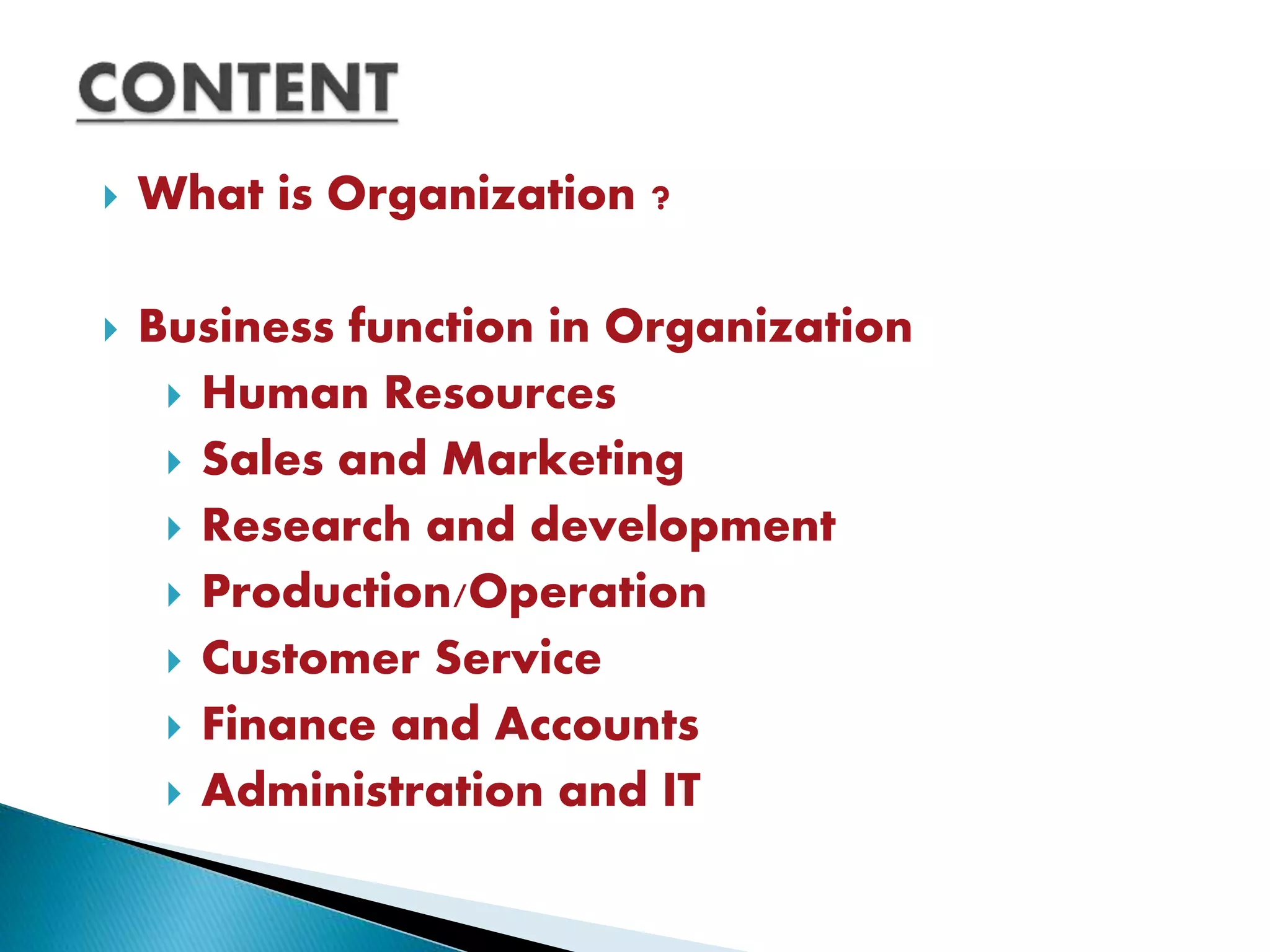  What is Organization ?
 Business function in Organization
 Human Resources
 Sales and Marketing
 Research and development
 Production/Operation
 Customer Service
 Finance and Accounts
 Administration and IT
 