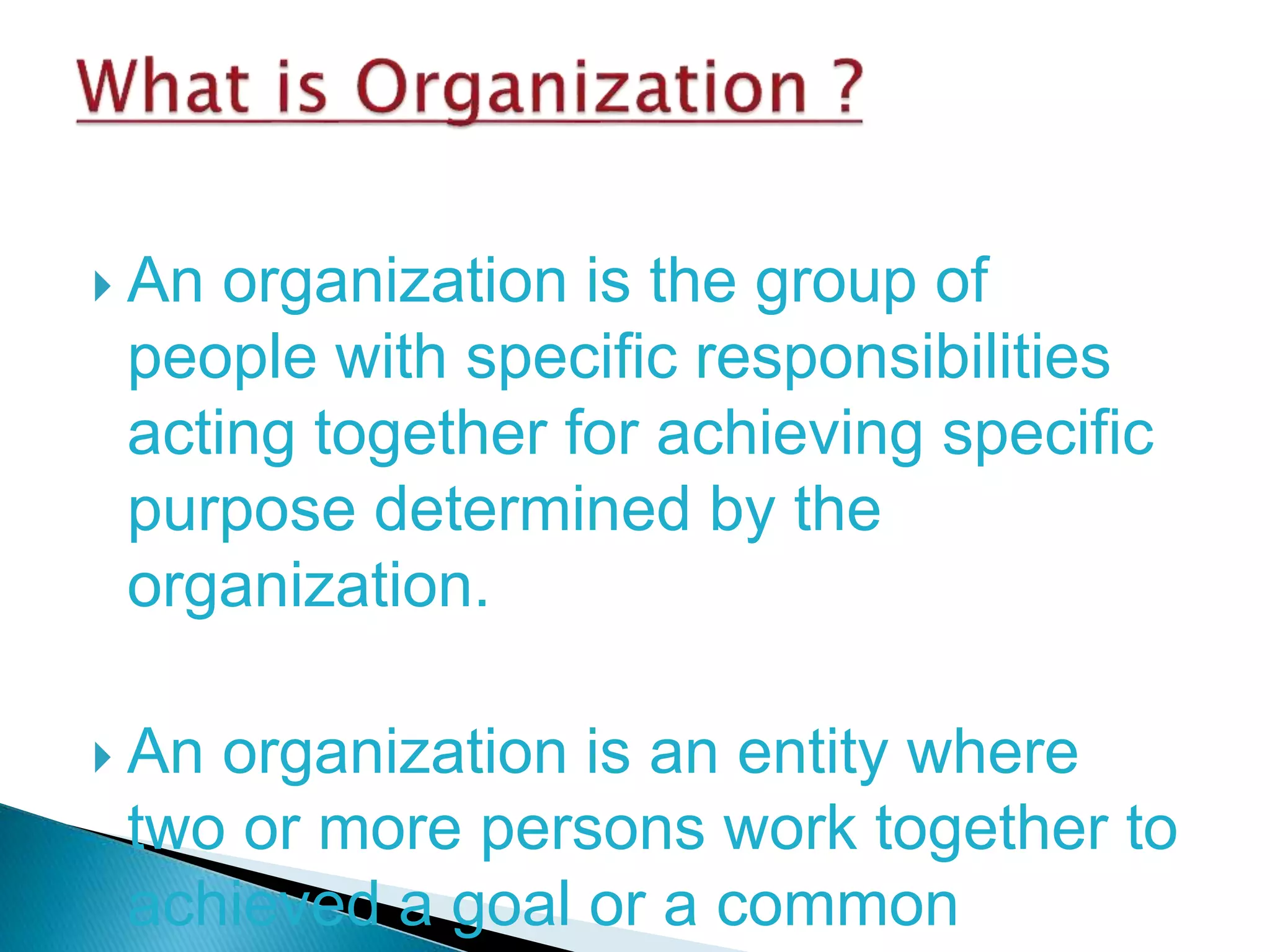  An organization is the group of
people with specific responsibilities
acting together for achieving specific
purpose determined by the
organization.
 An organization is an entity where
two or more persons work together to
achieved a goal or a common
 