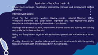 Application of Legal Function in HR
• Employment contracts, handbooks, disciplinary manuals and employment policies
generally;
• Internal investigations;
• Equal Pay Act reporting, Modern Slavery checks, National Minimum Wage,
Workplace Pensions and other recent important and high reputational profile
compliance and reporting obligations around employees;
• Dealings with external counsel, employment tribunal cases and subsequent training
and guidance on lessons learned;
• Hiring and firing issues, together with redundancy procedures and severance terms;
and
• Equality, diversity and gender balance policies and requirements with the growing
focus on mental health and transgender in the workplace.
 