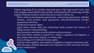 Application of legal functon in IT
Policies regarding IT are another important part of the legal team’s work, with
wide-ranging responsibilities that include understanding the technology and the
supplier business model as well as the law in order to advise on:
• NDAs, software development agreements, outsourcing agreements, software
licenses, cloud services, SaaS agreements, telecommunications services
agreements and SLAs;
• Intellectual property rights;
• Legal status, issues, risks and contracting needs around new Internet of
Things services and advertising;
• Data protection and data security policies and procedures;
• How and which systems to search for a claim, a regulatory investigation, a
data subject data access request, or a dawn raid;
• Issues arising out of software license audits;
• Disputes with suppliers, interruption of supplies or supplier insolvency; and
• Risk allocation, liability allocation and responses to cyber breaches and data
breach notifications.
 