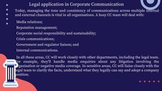 Legal application in Corporate Communication
Today, managing the tone and consistency of communications across multiple internal
and external channels is vital in all organisations. A busy CC team will deal with:
•Media relations;
•Reputation management;
•Corporate social responsibility and sustainability;
•Crisis communications;
•Government and regulator liaison; and
•Internal communications.
•In all these areas, CC will work closely with other departments, including the legal team.
For example, they’ll handle media enquiries about any litigation involving the
organisation or negative media coverage. In sensitive areas, CC will liaise closely with the
legal team to clarify the facts, understand what they legally can say and adopt a company
position.
 