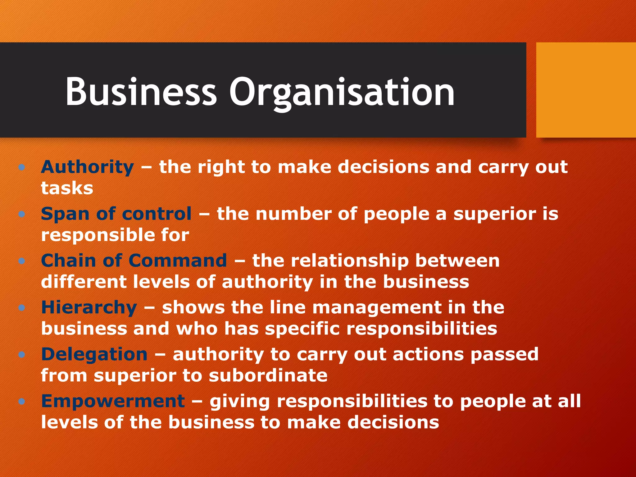 Business Organisation
• Authority – the right to make decisions and carry out
tasks
• Span of control – the number of people a superior is
responsible for
• Chain of Command – the relationship between
different levels of authority in the business
• Hierarchy – shows the line management in the
business and who has specific responsibilities
• Delegation – authority to carry out actions passed
from superior to subordinate
• Empowerment – giving responsibilities to people at all
levels of the business to make decisions
 