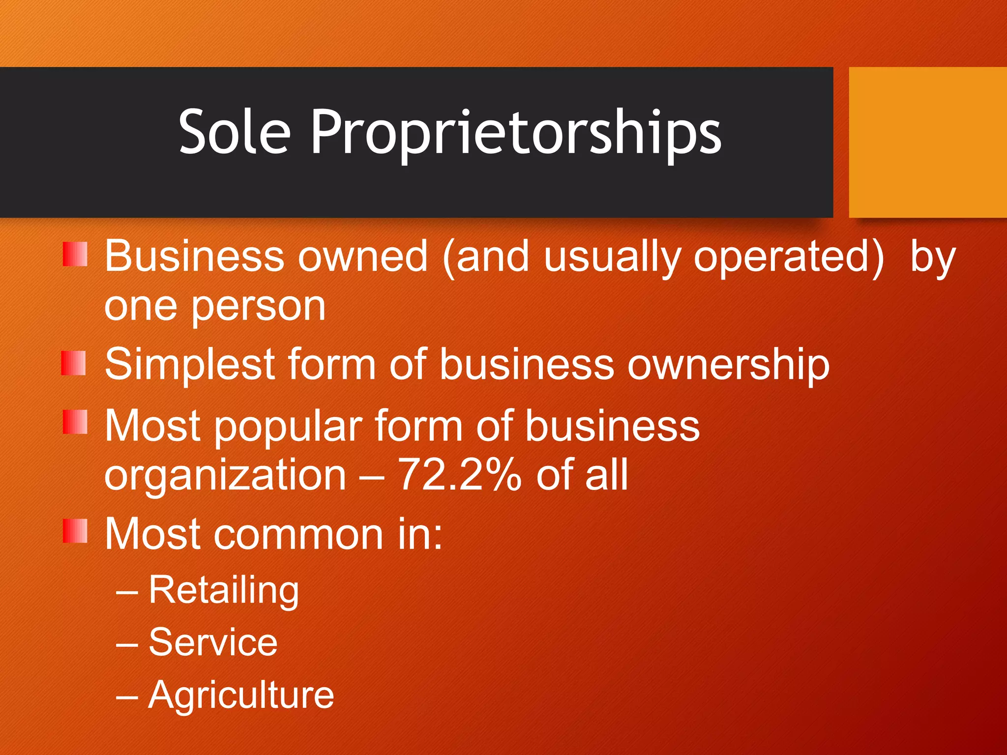 Sole Proprietorships
Business owned (and usually operated) by
one person
Simplest form of business ownership
Most popular form of business
organization – 72.2% of all
Most common in:
– Retailing
– Service
– Agriculture
 