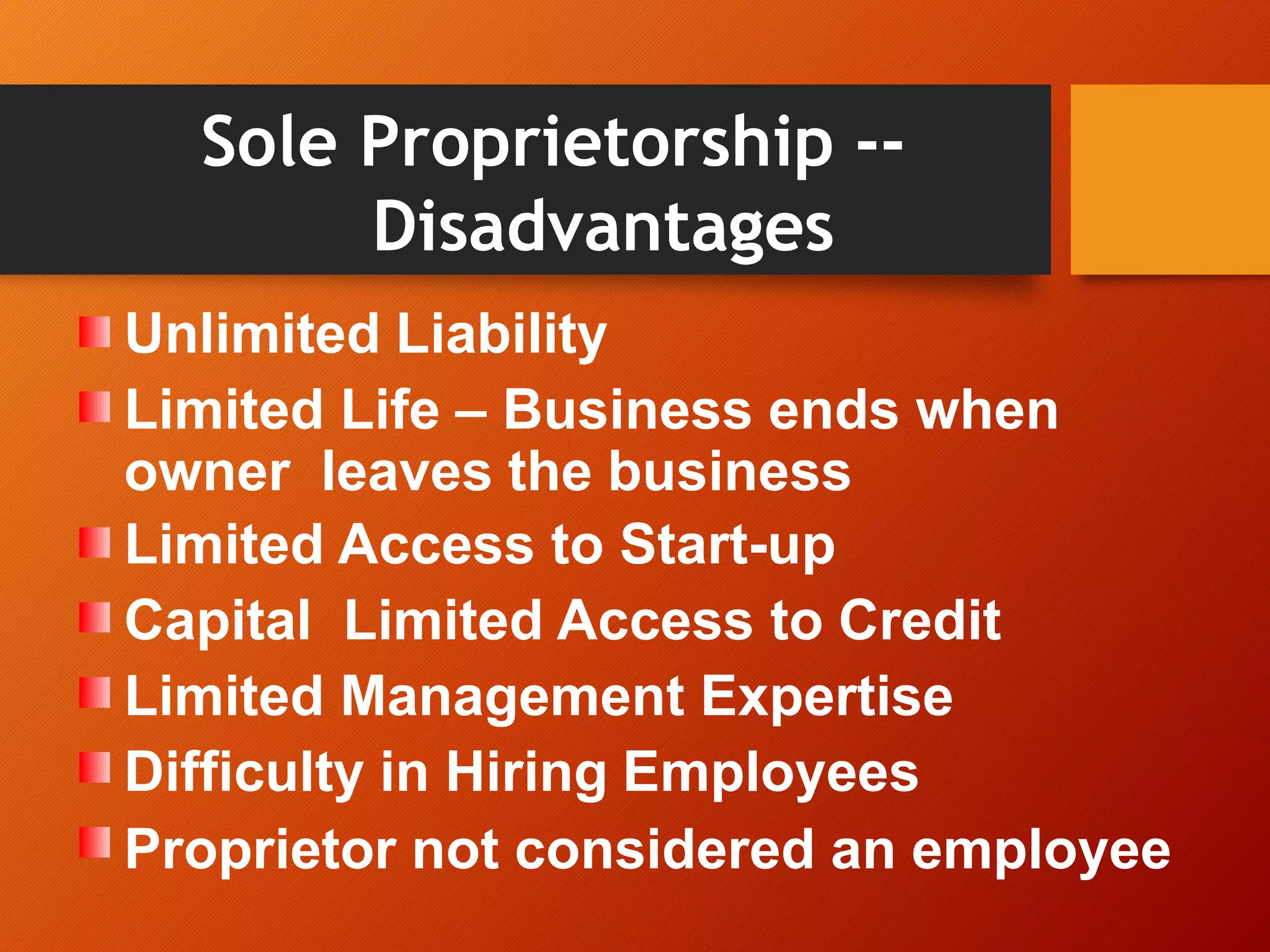 Sole Proprietorship --
Disadvantages
Unlimited Liability
Limited Life – Business ends when
owner leaves the business
Limited Access to Start-up
Capital Limited Access to Credit
Limited Management Expertise
Difficulty in Hiring Employees
Proprietor not considered an employee
 