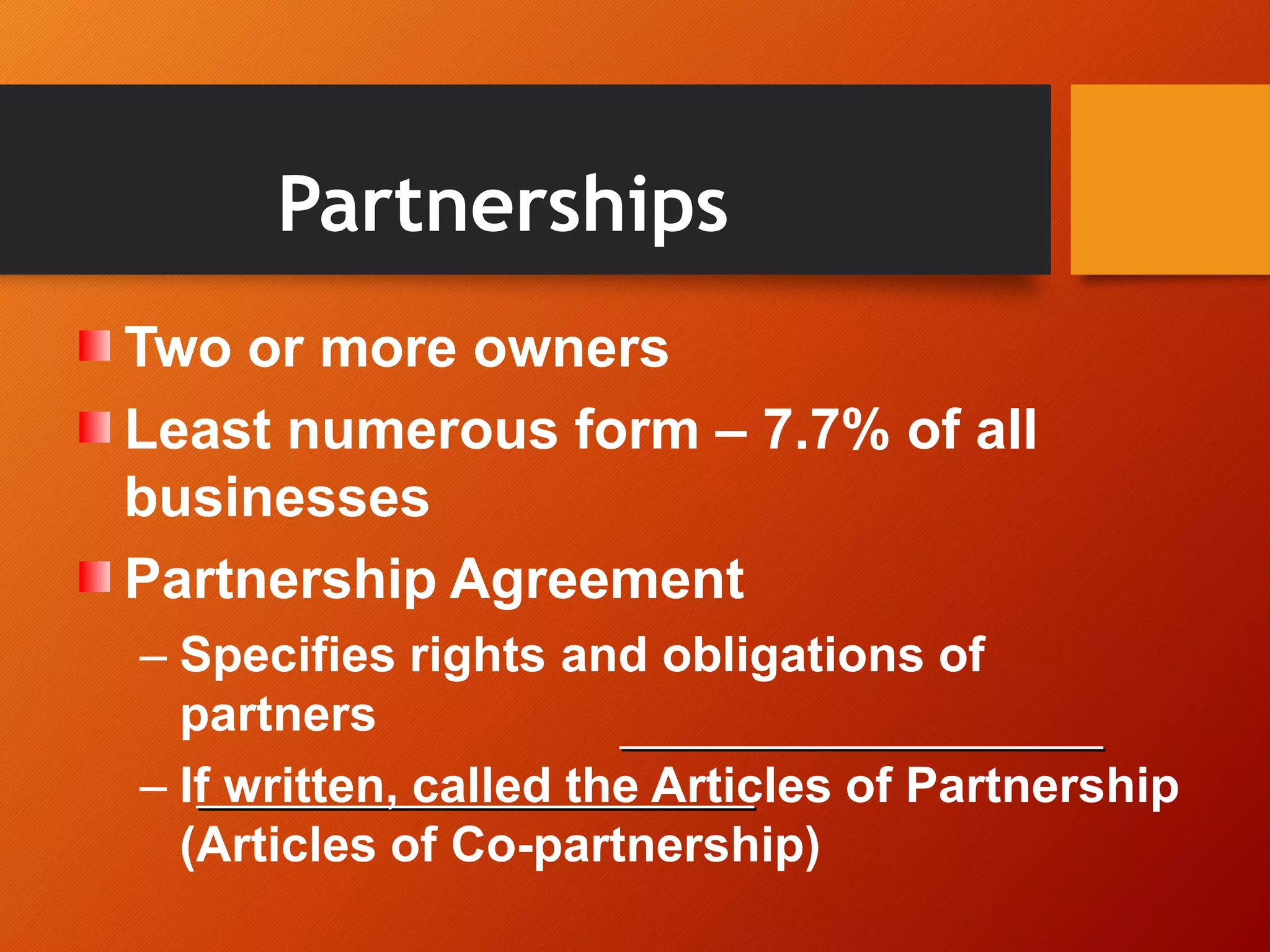 Partnerships
Two or more owners
Least numerous form – 7.7% of all
businesses
Partnership Agreement
– Specifies rights and obligations of
partners
– If written, called the Articles of Partnership
(Articles of Co-partnership)
 