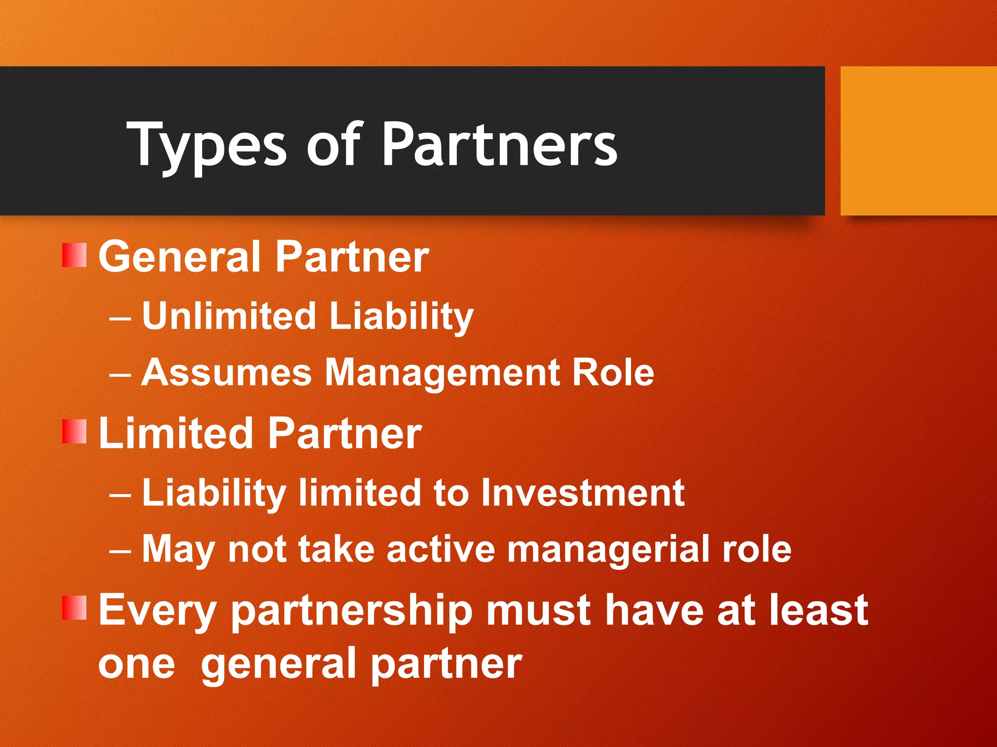 Types of Partners
General Partner
– Unlimited Liability
– Assumes Management Role
Limited Partner
– Liability limited to Investment
– May not take active managerial role
Every partnership must have at least
one general partner
 