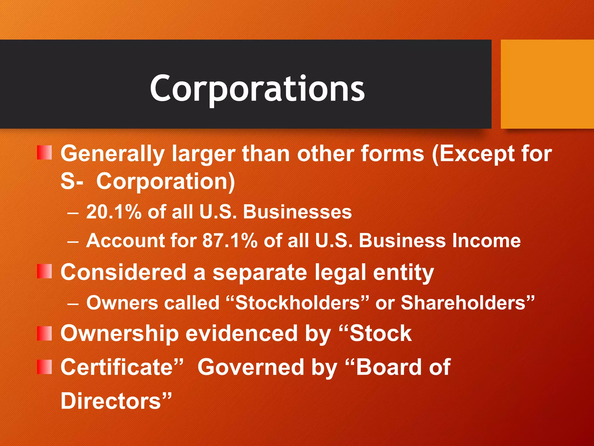 Corporations
Generally larger than other forms (Except for
S- Corporation)
– 20.1% of all U.S. Businesses
– Account for 87.1% of all U.S. Business Income
Considered a separate legal entity
– Owners called “Stockholders” or Shareholders”
Ownership evidenced by “Stock
Certificate” Governed by “Board of
Directors”
 