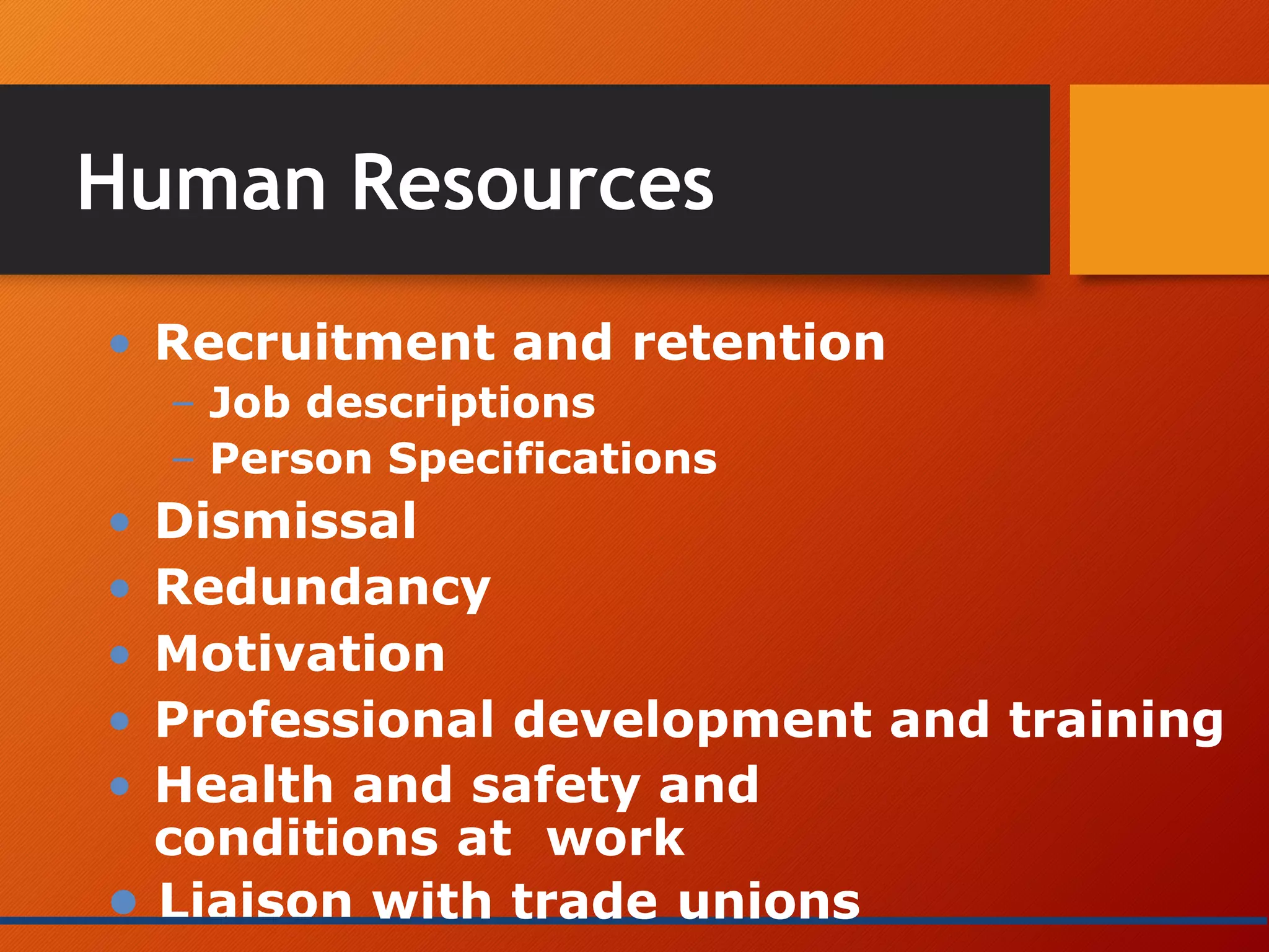Human Resources
• Recruitment and retention
– Job descriptions
– Person Specifications
• Dismissal
• Redundancy
• Motivation
• Professional development and training
• Health and safety and
conditions at work
• Liaison with trade unions
 