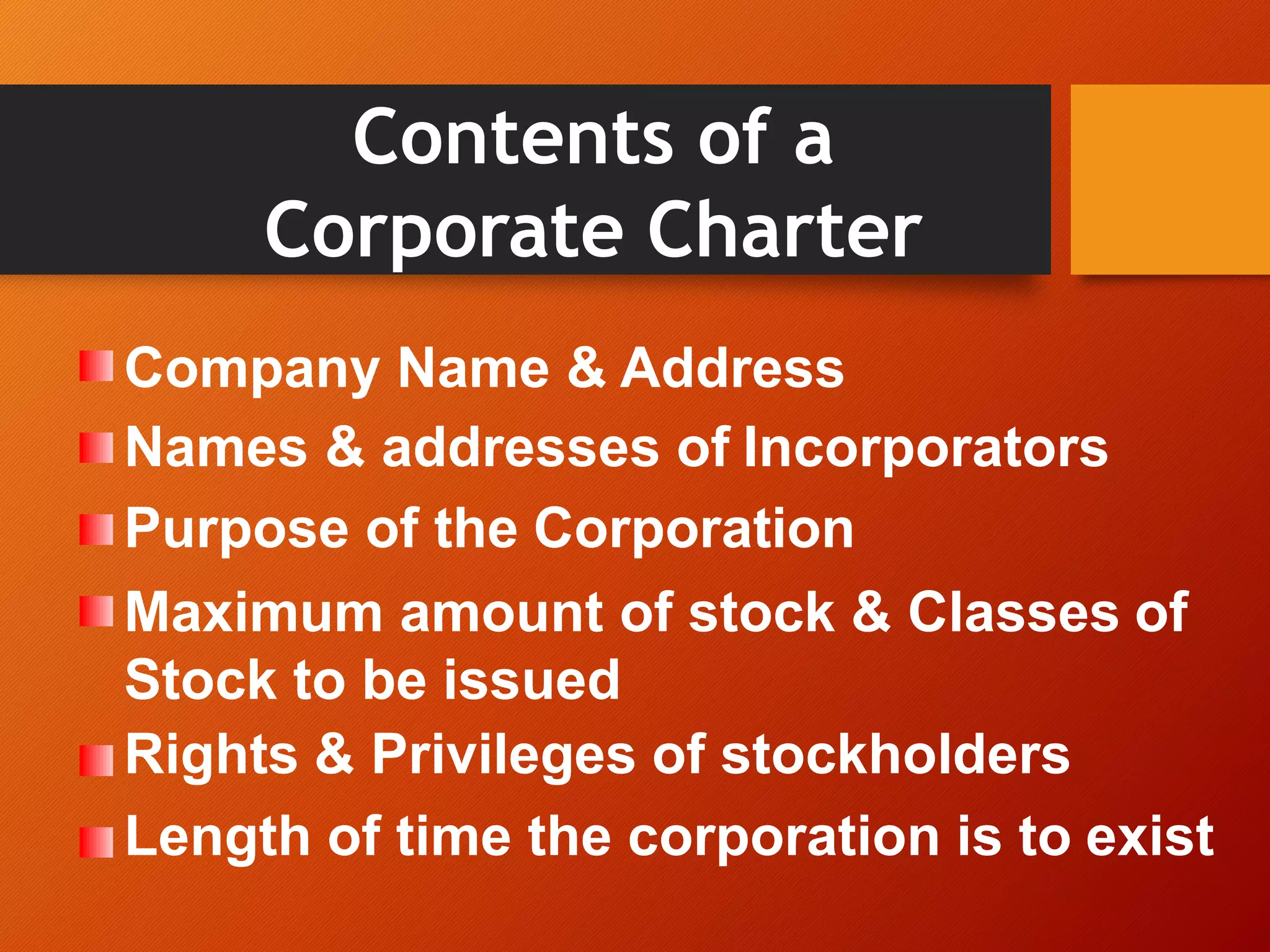 Contents of a
Corporate Charter
Company Name & Address
Names & addresses of Incorporators
Purpose of the Corporation
Maximum amount of stock & Classes of
Stock to be issued
Rights & Privileges of stockholders
Length of time the corporation is to exist
 