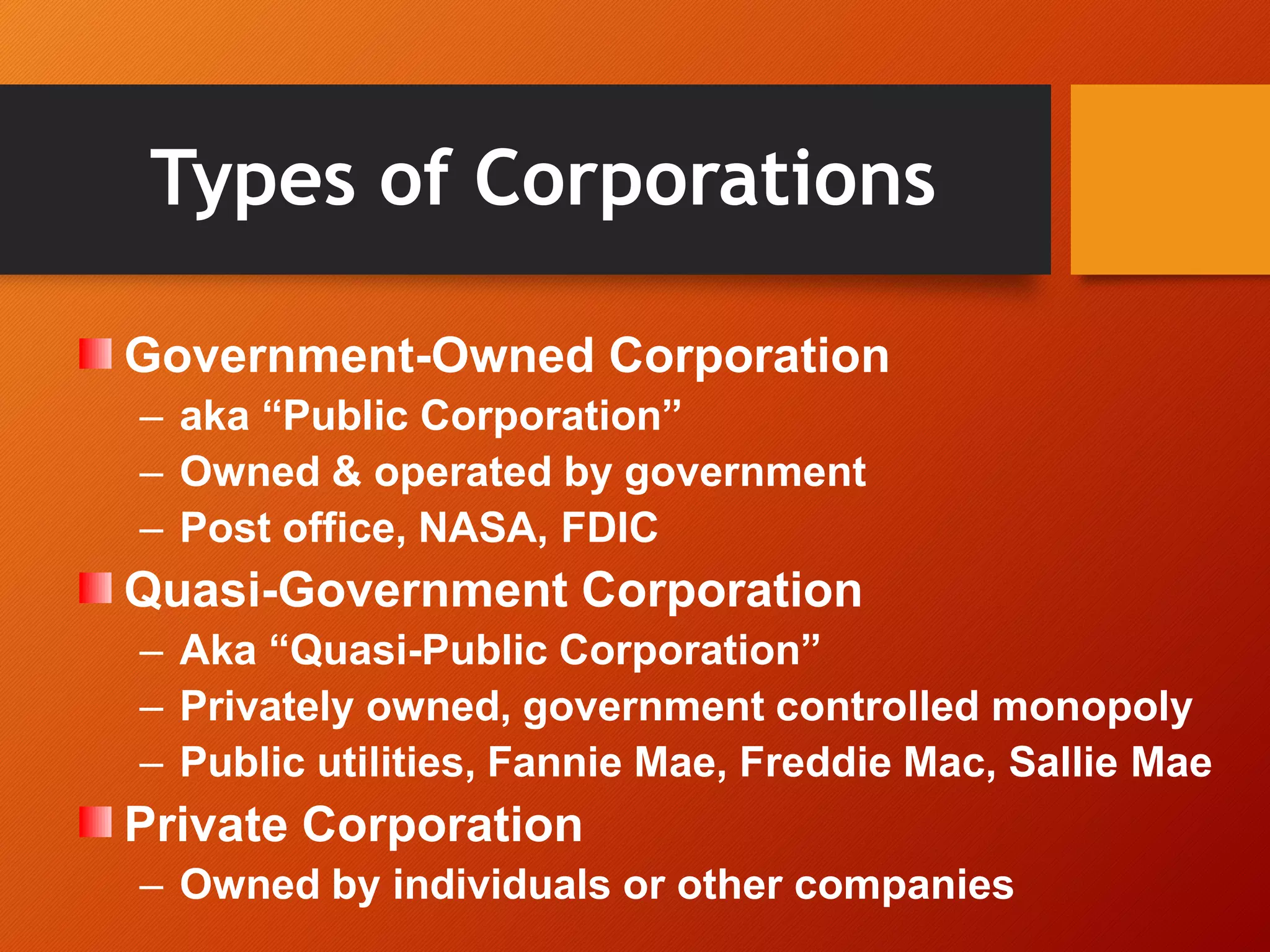 Types of Corporations
Government-Owned Corporation
– aka “Public Corporation”
– Owned & operated by government
– Post office, NASA, FDIC
Quasi-Government Corporation
– Aka “Quasi-Public Corporation”
– Privately owned, government controlled monopoly
– Public utilities, Fannie Mae, Freddie Mac, Sallie Mae
Private Corporation
– Owned by individuals or other companies
 