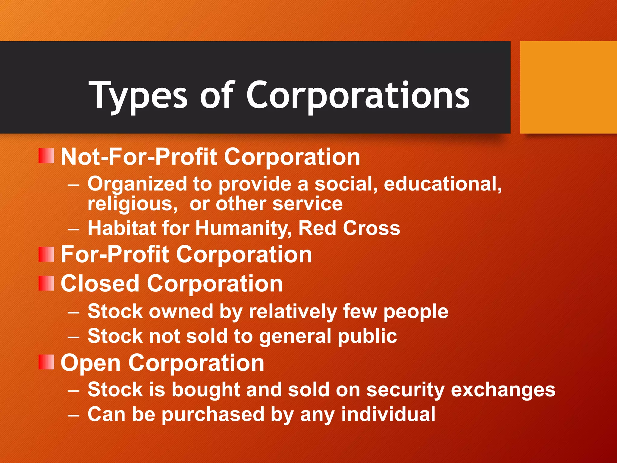 Types of Corporations
Not-For-Profit Corporation
– Organized to provide a social, educational,
religious, or other service
– Habitat for Humanity, Red Cross
For-Profit Corporation
Closed Corporation
– Stock owned by relatively few people
– Stock not sold to general public
Open Corporation
– Stock is bought and sold on security exchanges
– Can be purchased by any individual
 