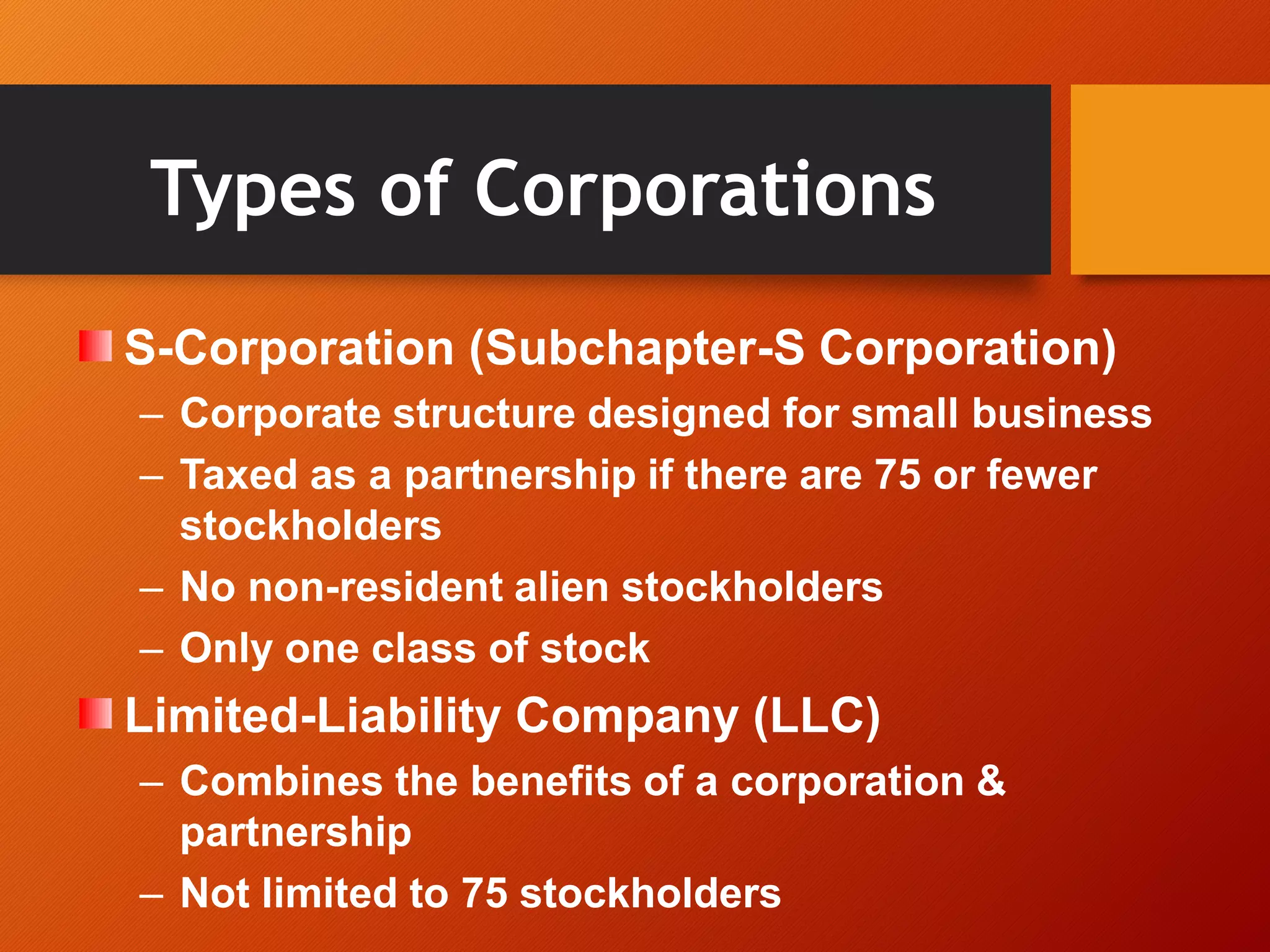 Types of Corporations
S-Corporation (Subchapter-S Corporation)
– Corporate structure designed for small business
– Taxed as a partnership if there are 75 or fewer
stockholders
– No non-resident alien stockholders
– Only one class of stock
Limited-Liability Company (LLC)
– Combines the benefits of a corporation &
partnership
– Not limited to 75 stockholders
 