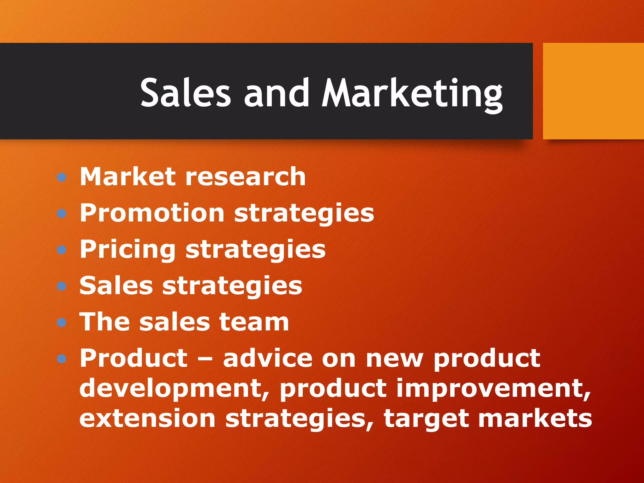 Sales and Marketing
• Market research
• Promotion strategies
• Pricing strategies
• Sales strategies
• The sales team
• Product – advice on new product
development, product improvement,
extension strategies, target markets
 
