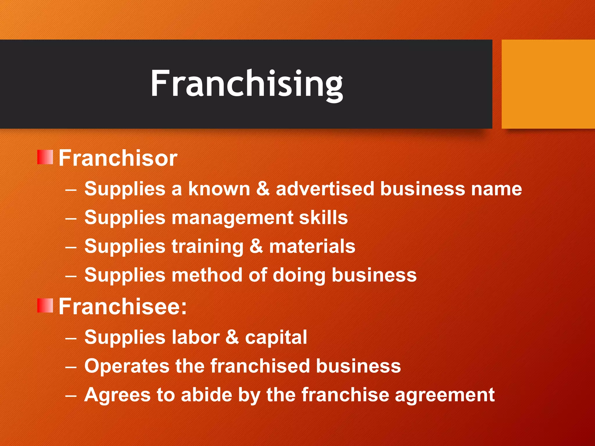 Franchising
Franchisor
– Supplies a known & advertised business name
– Supplies management skills
– Supplies training & materials
– Supplies method of doing business
Franchisee:
– Supplies labor & capital
– Operates the franchised business
– Agrees to abide by the franchise agreement
 
