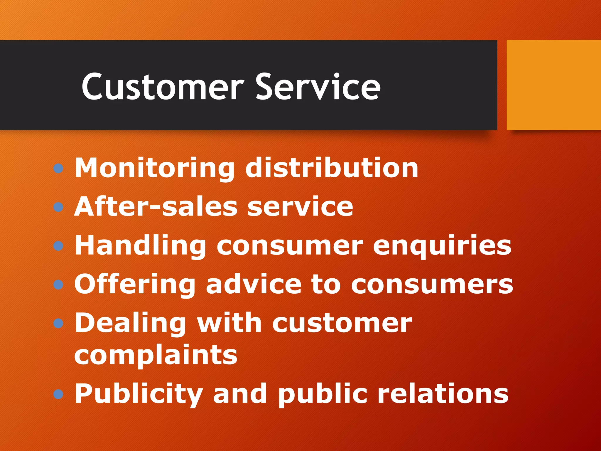 Customer Service
• Monitoring distribution
• After-sales service
• Handling consumer enquiries
• Offering advice to consumers
• Dealing with customer
complaints
• Publicity and public relations
 