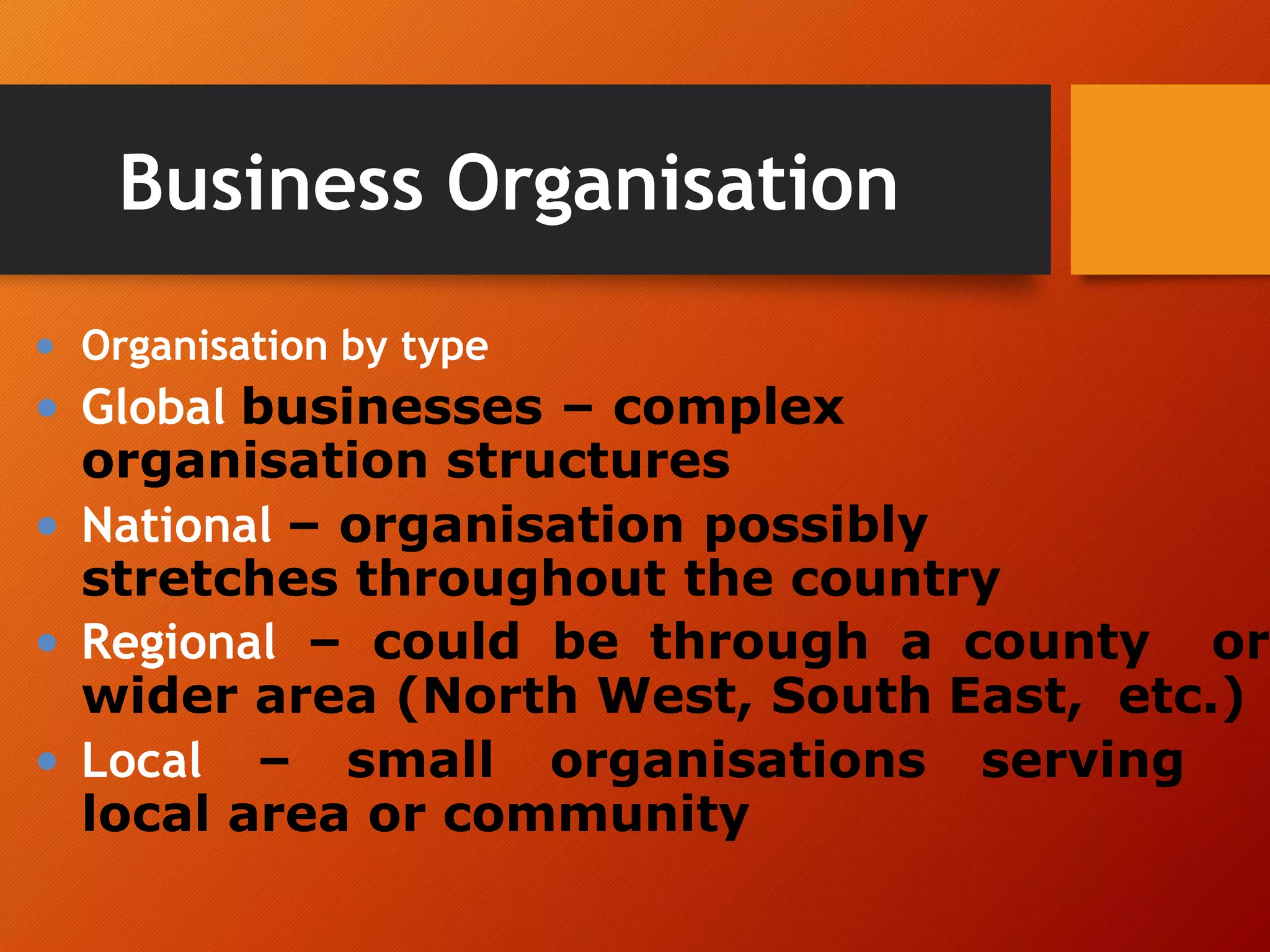 Business Organisation
• Organisation by type
• Global businesses – complex
organisation structures
• National – organisation possibly
stretches throughout the country
• Regional – could be through a county or
wider area (North West, South East, etc.)
• Local – small organisations serving
local area or community
 