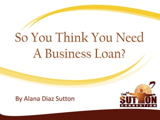 By Alana Diaz Sutton
So You Think You Need
A Business Loan?
 