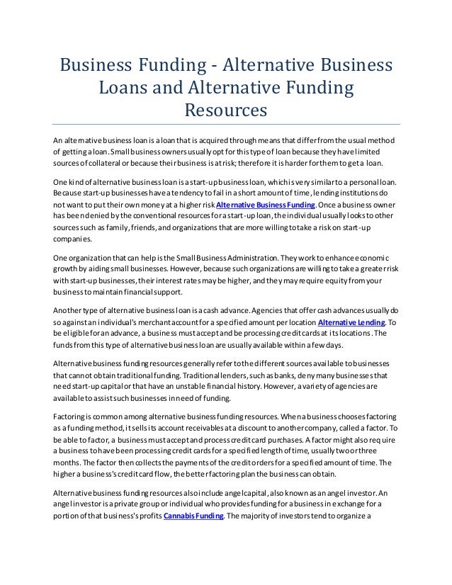 Business Funding - Alternative Business
Loans and Alternative Funding
Resources
An alternative businessloanisaloanthat isacquiredthroughmeansthat differfromthe usual method
of gettingaloan.Small businessownersusuallyoptforthistype of loanbecause theyhave limited
sourcesof collateral orbecause theirbusinessisatrisk;therefore itisharderforthemto geta loan.
One kindof alternative businessloanisastart-upbusinessloan,whichisverysimilartoa personal loan.
Because start-upbusinesseshave atendencytofail inashort amountof time,lendinginstitutionsdo
not wantto put theirownmoneyata higherrisk Alternative BusinessFunding.Once abusinessowner
has beendeniedbythe conventional resourcesforastart-uploan,the individual usuallylookstoother
sourcessuch as family,friends,andorganizationsthatare more willingtotake a riskon start-up
companies.
One organizationthatcan helpisthe Small BusinessAdministration.Theyworktoenhance economic
growthby aidingsmall businesses.However,because suchorganizationsare willingtotake a greaterrisk
withstart-upbusinesses,theirinterestratesmaybe higher,andtheymayrequire equityfromyour
businesstomaintainfinancial support.
Anothertype of alternative businessloanisacash advance.Agenciesthatoffercashadvancesusuallydo
so againstan individual'smerchantaccountfora specifiedamountperlocation Alternative Lending.To
be eligibleforanadvance,a businessmustacceptandbe processingcreditcardsat itslocations.The
fundsfromthistype of alternativebusinessloanare usuallyavailable withinafew days.
Alternativebusinessfundingresourcesgenerallyrefertothe differentsourcesavailable tobusinesses
that cannot obtaintraditional funding.Traditionallenders,suchasbanks,denymanybusinessesthat
needstart-upcapital orthat have an unstable financial history.However,avarietyof agenciesare
available toassistsuchbusinessesinneedof funding.
Factoringiscommon amongalternative businessfundingresources.Whenabusinesschoosesfactoring
as a fundingmethod,itsellsitsaccountreceivablesata discounttoanothercompany,calleda factor.To
be able to factor,a businessmustacceptandprocesscreditcard purchases.A factor mightalsorequire
a businesstohave beenprocessingcreditcardsfora specifiedlengthof time,usuallytwoorthree
months.The factor thencollectsthe paymentsof the creditordersfora specifiedamountof time.The
highera business'screditcardflow,the betterfactoringplanthe businesscanobtain.
Alternativebusinessfundingresourcesalsoinclude angelcapital,alsoknownasanangel investor.An
angel investorisaprivate groupor individual whoprovidesfundingforabusinessinexchange fora
portionof that business'sprofits CannabisFunding.The majorityof investorstendtoorganize a
 