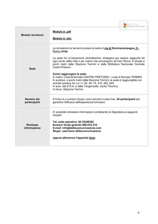Modulo in .pdf
Modulo iscrizione
                    Modulo in .doc


                    Le simulazioni si terranno presso la sede di via di Sommacampagna, 9 -
                    Roma <map

                    La sede ha un'ubicazione centralissima, strategica per essere raggiunta da
                    ogni punto della città e per coloro che provengono da fuori Roma: è situata a
                    pochi metri dalla Stazione Termini e dalla Biblioteca Nazionale Centrale
                    Castro Pretorio.
      Sede
                    Come raggiungere la sede:
                    In metro: Linea B fermata CASTRO PRETORIO - Linea A fermata TERMINI
                    In autobus: a pochi metri dalla Stazione Termini, la sede è raggiungibile con
                    svariati autobus tra cui i n. 64, 46, 75, 310, 492, 649
                    In auto: dal G.R.A. e dalla Tangenziale: uscita Tiburtina
                    In treno: Stazione Termini


  Numero dei        Il Corso è a numero chiuso: sono previsti in aula max. 20 partecipanti per
  partecipanti      garantire l'efficacia dell'esperienza formativa.


                    E' possibile richiedere informazioni contattando la Segreteria ai seguenti
                    recapiti:

                    Tel. sede operativa: 06.78348302
    Richiesta       Numero Verde gratuito 800.910.316
  informazione      E-mail: info@deltacomunicazione.com
                    Skype: username deltacomunicazione

                    oppure attraverso l'apposito form




                                                                                                 4
 