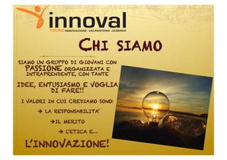 CHI            SIAMO
SIAMO UN GRUPPO DI GIOVANI CON
  PASSIONE ORGANIZZATA E
   INTRAPRENDENTE, CON TANTE

IDEE, ENTUSIASMO E VOGLIA
         DI FARE!!
 I VALORI IN CUI CREDIAMO SONO:

       LA RESPONSABILITA’

          IL MERITO

              L’ETICA E…

  L’INNOVAZIONE!
 