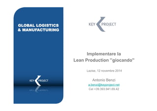 Implementare la 
Lean Production '’giocando'' 
Lazise, 12 novembre 2014 
Antonio Benzi 
a.benzi@keyproject.net 
Cel +39.393.941.69.42 
GLOBAL LOGISTICS 
& MANUFACTURING 
 