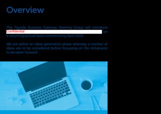 Overview
The Tayside Business Gateway Steering Group will introduce
on
a recurring annual basis commencing April 2020.
We are within an ideas generation phase whereby a number of
ideas are to be considered before focussing on the initiative(s)
to be taken forward.
Confidential
 
