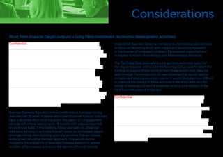 Considerations
Short Term Impacts (target outputs) v Long Term Investment (economic development activities)
Business Gateway Tayside’s contract performance has been strong
over the past 10 years, however associated business support activities
have a relatively short-term focus and this sees 1-2-1 engagement
periods with clients lasting up to 18 months with outputs reported
on an annual basis. If the Steering Group was keen to utilise the
additional funding in activities that will create an immediate impact
amongst clients, then building upon the activities that are already
working well would be the best approach. This would involve
increasing the availability of Business Gateway support to greater
numbers of businesses and would be reported through already
established Business Gateway mechanisms. Activities would continue
to focus on delivering short term impact and would be measured
in the manner of increased numbers of businesses supported and
increased numbers of workshops and Masterclasses delivered.
The Tay Cities Deal does reflect a longer-term economic vision for
the region however and should the Steering Group seek to direct the
funding to support these activities then these would most likely be
seen through the introduction of new initiatives that would need to
complement existing service provision. It would likely be more difficult
to measure the impact of these activities in the short term and the
nature of these would lend themselves more to an evolution of the
local business support landscape.
Confidential
Confidential
 