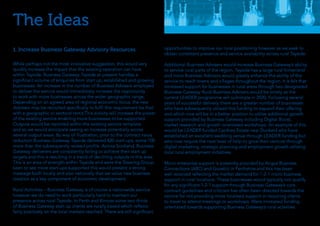 The Ideas
While perhaps not the most innovative suggestion, this would very
quickly increase the impact that the existing operation can have
within Tayside. Business Gateway Tayside at present handles a
significant volume of enquiries from start up, established and growing
businesses. An increase in the number of Business Advisers employed
to deliver the service would immediately increase the opportunity
to work with more businesses across the wider geographic range.
Depending on an agreed area of regional economic focus, the new
Advisers may be recruited specifically to fulfil this requirement be that
with a geographic or sectoral remit.This activity will increase the power
of the existing service enabling more businesses to be supported.
Outputs would be reported within the existing service template
and so we would anticipate seeing an increase potentially across
several output areas. By way of illustration, prior to the contract value
reduction Business Gateway Tayside delivered 820 start-ups, some 100
more than the subsequently revised profile. Across Scotland, Business
Gateway deliverers are consistently failing to achieve their start up
targets and this is resulting in a trend of declining outputs in this area.
This is an area of strength within Tayside and were the Steering Group
keen to see more start-ups supported this would present a strong
message both locally and also nationally that we value new business
creation as a key component of economic development.
Rural Activities – Business Gateway is of course a nationwide service
however we do need to work particularly hard to maintain our
presence across rural Tayside. In Perth and Kinross some two thirds
of Business Gateway start up clients are rurally based which reflects
fairly positively on the local markets reached. There are still significant
1. Increase Business Gateway Advisory Resources opportunities to improve our rural positioning however as we seek to
obtain consistent presence and service availability across rural Tayside.
Additional Business Advisers would increase Business Gateway’s ability
to service rural parts of the region. Tayside has a large rural hinterland
and more Business Advisors would greatly enhance the ability of the
service to reach towns and villages throughout the region. It is felt that
increased support for businesses in rural areas through two designated
Business Gateway Rural Business Advisers would be timely as the
current LEADER programme will culminate in 2020. Following several
years of successful delivery, there are a greater number of businesses
who have subsequently utilised this funding to expand their offering
and which now will be in a better position to utilise additional growth
support provided by Business Gateway including Digital Boost,
market research and growth orientated workshops. An example of this
would be LEADER funded Cardney Estate near Dunkeld who have
established an excellent wedding venue through LEADER funding but
who now require the next level of help to grow their venture through
digital marketing, strategic planning and employment growth utilising
local rural employment initiatives.
Micro enterprise support is presently provided by Angus Business
Connections (ABC) and Growbiz in Perthshire and this has been
well received reflecting the market demand for 1-2-1 micro business
support in rural locations. These businesses would typically not qualify
for any significant 1-2-1 support through Business Gateway’s core
contract guidelines and criticism has often been directed towards the
service for not providing more localised support or requiring clients
to travel to attend meetings or workshops. Were increased funding
orientated towards supporting Business Gateway’s rural activities
 