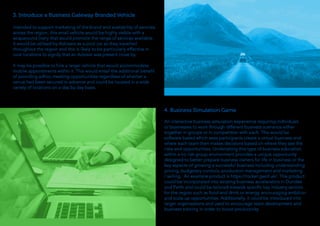 3. Introduce a Business Gateway Branded Vehicle
Intended to support marketing of the brand and availability of services
across the region, this small vehicle would be highly visible with a
wraparound livery that would promote the range of services available.
It would be utilised by Advisers as a pool car as they travelled
throughout the region and this is likely to be particularly effective in
rural locations to signify that an Advisor was present close by.
It may be possible to hire a larger vehicle that would accommodate
mobile appointments within it. This would entail the additional benefit
of providing adhoc meeting opportunities regardless of whether a
venue had been secured in advance and could be located in a wide
variety of locations on a day by day basis.
4. Business Simulation Game
An interactive business simulation experience requiring individuals
or businesses to work through different business scenarios either
together in groups or in competition with each. This would be
software based which sees participants create a virtual business and
where each team then makes decisions based on where they see the
risks and opportunities. Undertaking this type of business education
within a no risk group environment provides a unique opportunity
designed to better prepare business owners for life in business or the
key aspects of growing a successful business including understanding
pricing, budgetary controls, production management and marketing
/ selling. An example product is https://rocket.gwof.uk/. This product
could be incorporated into existing business accelerators in Dundee
and Perth and could be tailored towards specific key industry sectors
for the region such as food and drink or energy, encouraging ambition
and scale up opportunities. Additionally, it could be introduced into
larger organisations and used to encourage team development and
business training in order to boost productivity.
 